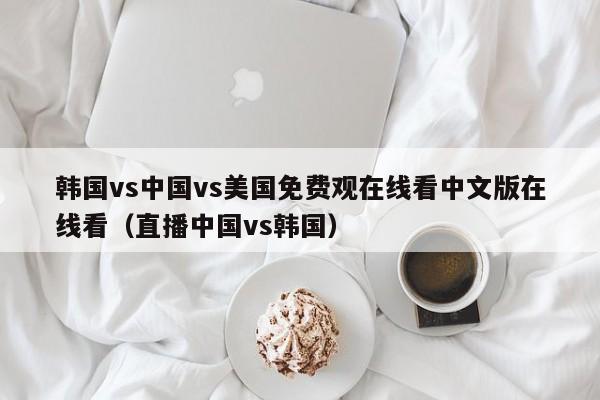 韩国vs中国vs美国免费观在线看中文版在线看（直播中国vs韩国）