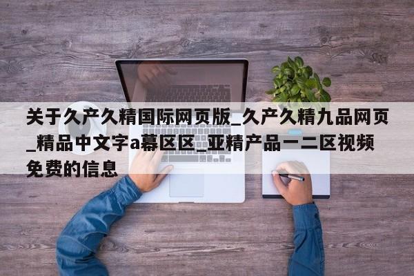 关于久产久精国际网页版_久产久精九品网页_精品中文字a幕区区_亚精产品一二区视频免费的信息
