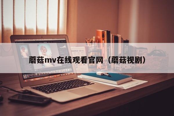 蘑菇mv在线观看官网（蘑菇视剧）
