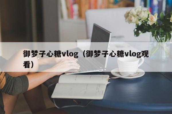 御梦子心糖vlog（御梦子心糖vlog观看）