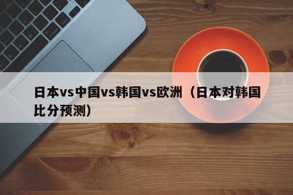 日本vs中国vs韩国vs欧洲（日本对韩国比分预测）