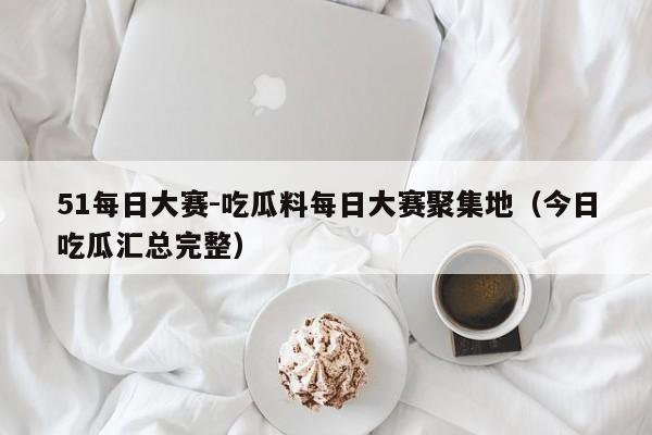 51每日大赛-吃瓜料每日大赛聚集地（今日吃瓜汇总完整）