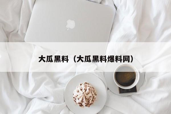 大瓜黑料（大瓜黑料爆料网）