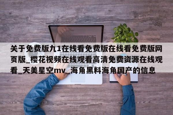 关于免费版九1在线看免费版在线看免费版网页版_樱花视频在线观看高清免费资源在线观看_天美星空mv_海角黑料海角国产的信息