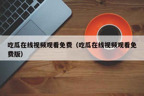 吃瓜在线视频观看免费（吃瓜在线视频观看免费版）