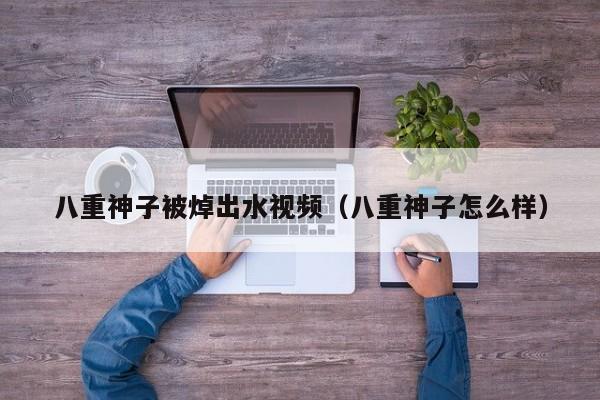 八重神子被焯出水视频（八重神子怎么样）