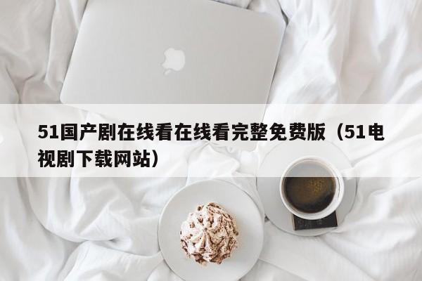 51国产剧在线看在线看完整免费版（51电视剧下载网站）