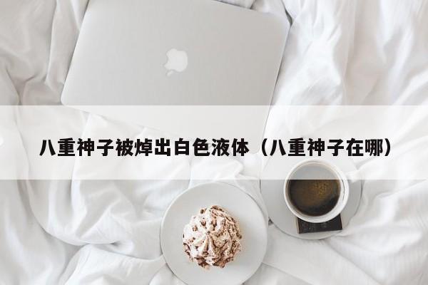 八重神子被焯出白色液体（八重神子在哪）