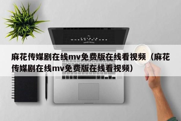 麻花传媒剧在线mv免费版在线看视频（麻花传媒剧在线mv免费版在线看视频）
