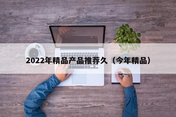 2022年精品产品推荐久（今年精品）