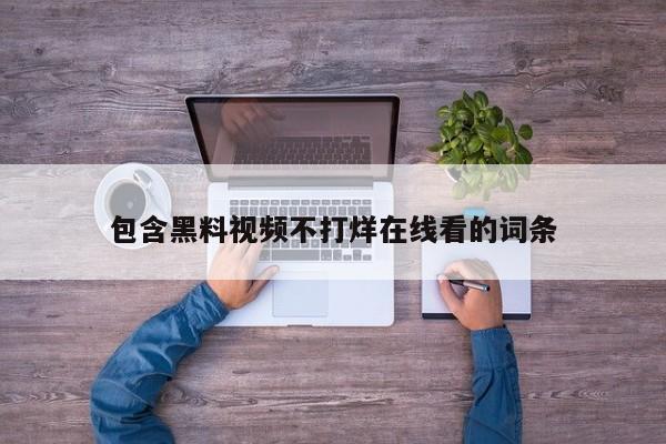 包含黑料视频不打烊在线看的词条