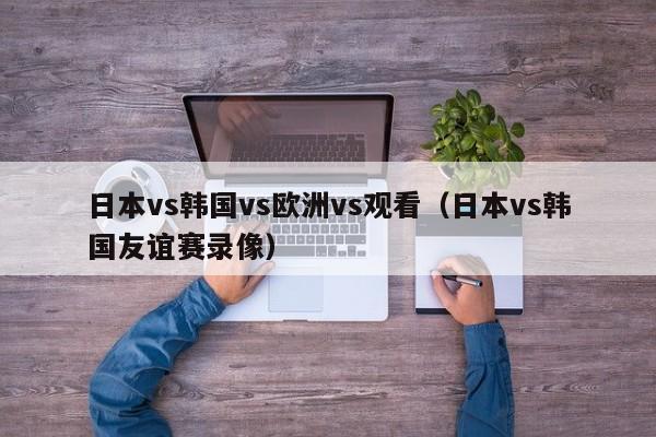 日本vs韩国vs欧洲vs观看（日本vs韩国友谊赛录像）
