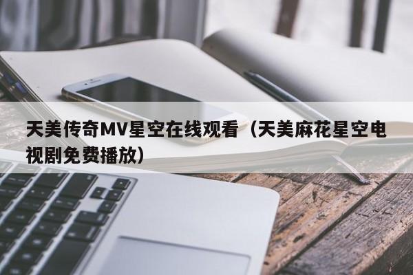 天美传奇MV星空在线观看（天美麻花星空电视剧免费播放）