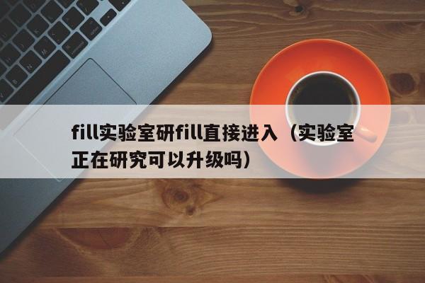 fill实验室研fill直接进入（实验室正在研究可以升级吗）