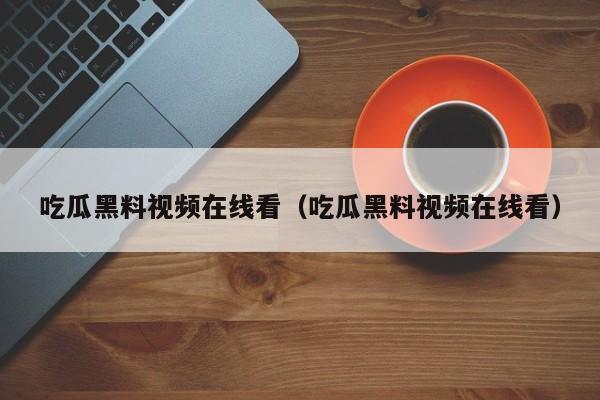 吃瓜黑料视频在线看（吃瓜黑料视频在线看）