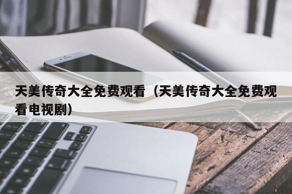 天美传奇大全免费观看（天美传奇大全免费观看电视剧）