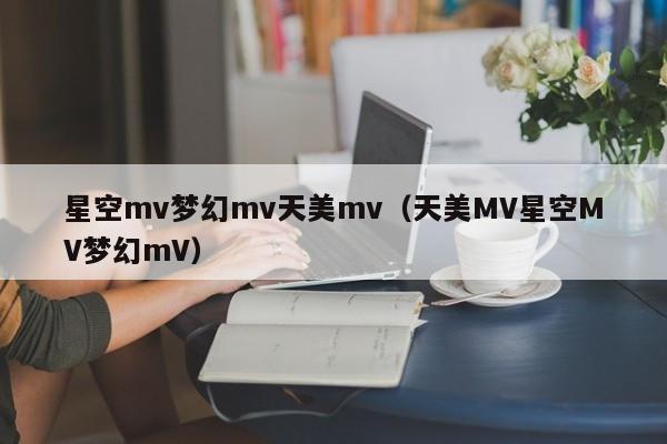 星空mv梦幻mv天美mv（天美MV星空MV梦幻mV）