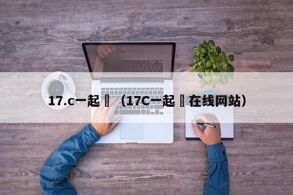 17.c一起橾（17C一起橾在线网站）