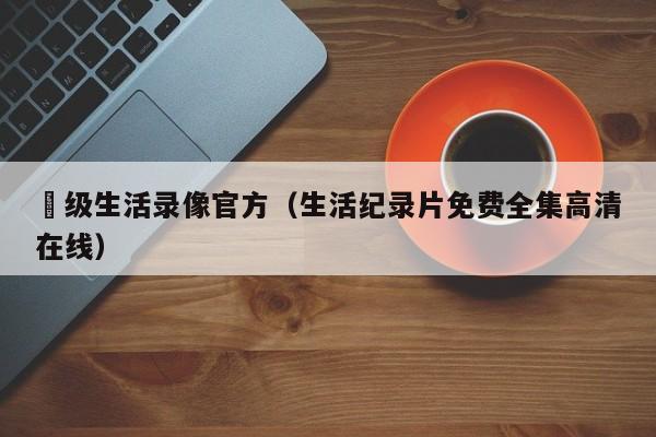 ー级生活录像官方（生活纪录片免费全集高清在线）